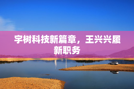 宇树科技新篇章，王兴兴履新职务