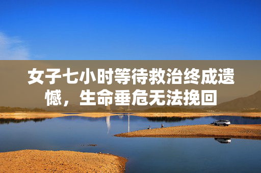 女子七小时等待救治终成遗憾，生命垂危无法挽回