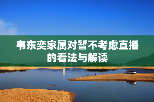 韦东奕家属对暂不考虑直播的看法与解读