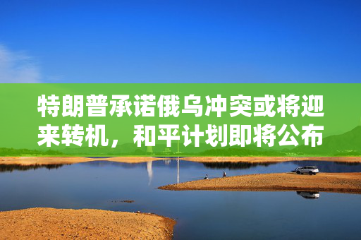 特朗普承诺俄乌冲突或将迎来转机，和平计划即将公布