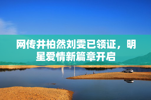 网传井柏然刘雯已领证，明星爱情新篇章开启