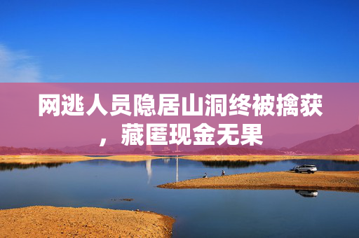 网逃人员隐居山洞终被擒获，藏匿现金无果