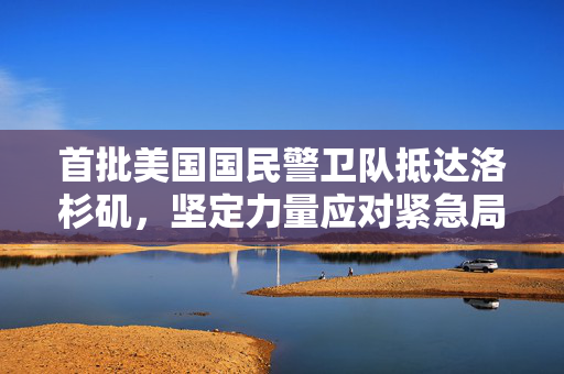 首批美国国民警卫队抵达洛杉矶，坚定力量应对紧急局势
