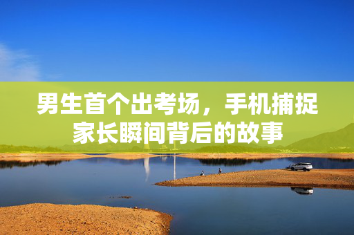 男生首个出考场，手机捕捉家长瞬间背后的故事