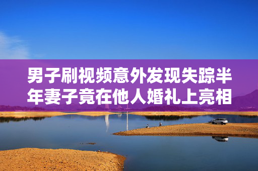 男子刷视频意外发现失踪半年妻子竟在他人婚礼上亮相