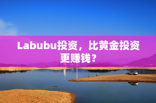 Labubu投资，比黄金投资更赚钱？