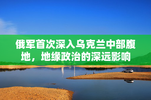 俄军首次深入乌克兰中部腹地，地缘政治的深远影响