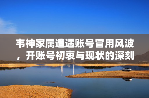 韦神家属遭遇账号冒用风波，开账号初衷与现状的深刻反思