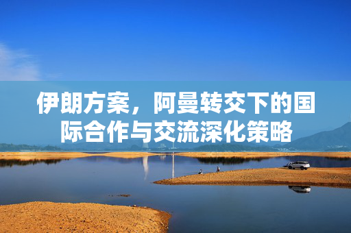 伊朗方案，阿曼转交下的国际合作与交流深化策略