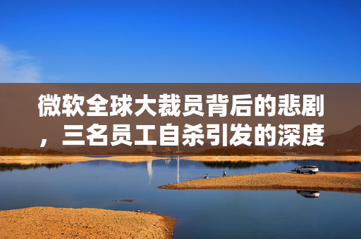 微软全球大裁员背后的悲剧，三名员工自杀引发的深度思考