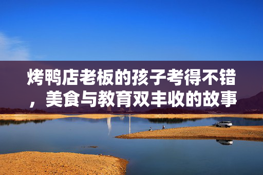 烤鸭店老板的孩子考得不错，美食与教育双丰收的故事