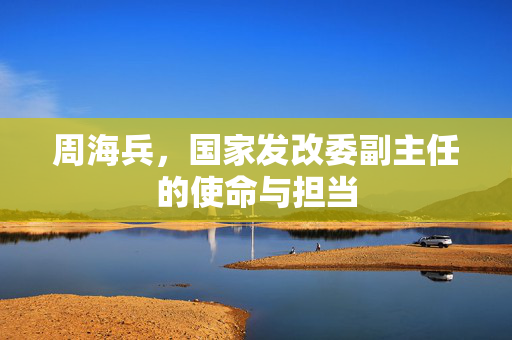 周海兵，国家发改委副主任的使命与担当