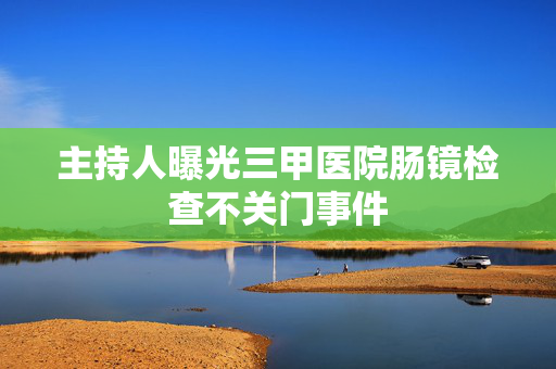 主持人曝光三甲医院肠镜检查不关门事件