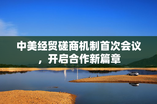 中美经贸磋商机制首次会议，开启合作新篇章