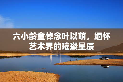 六小龄童悼念叶以萌，缅怀艺术界的璀璨星辰