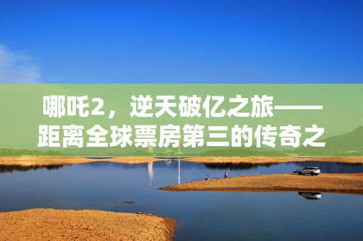 哪吒2，逆天破亿之旅——距离全球票房第三的传奇之路