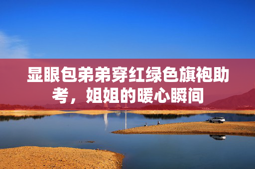显眼包弟弟穿红绿色旗袍助考，姐姐的暖心瞬间