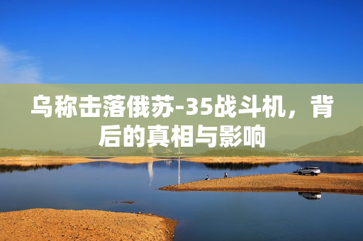 乌称击落俄苏-35战斗机，背后的真相与影响