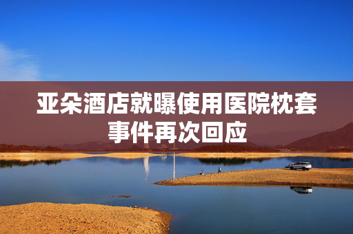 亚朵酒店就曝使用医院枕套事件再次回应