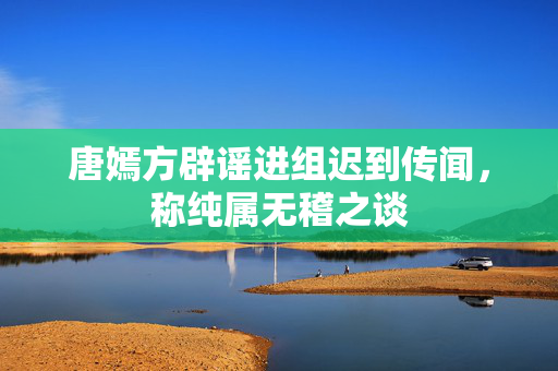 唐嫣方辟谣进组迟到传闻，称纯属无稽之谈