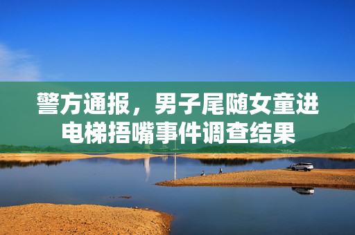 警方通报，男子尾随女童进电梯捂嘴事件调查结果