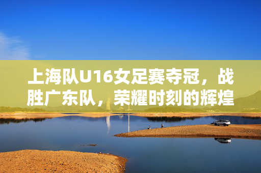 上海队U16女足赛夺冠，战胜广东队，荣耀时刻的辉煌