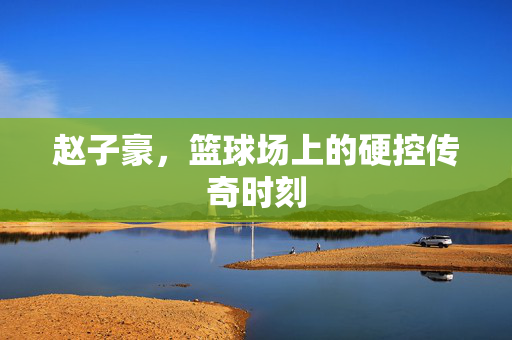 赵子豪，篮球场上的硬控传奇时刻