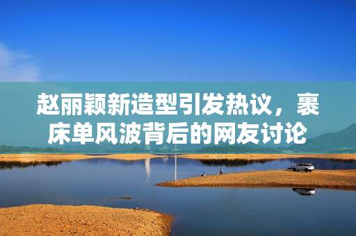 赵丽颖新造型引发热议，裹床单风波背后的网友讨论