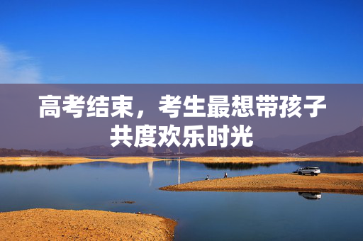 高考结束，考生最想带孩子共度欢乐时光