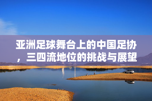 亚洲足球舞台上的中国足协，三四流地位的挑战与展望