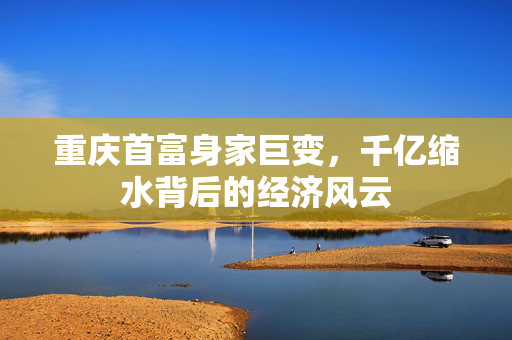 重庆首富身家巨变，千亿缩水背后的经济风云