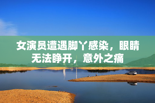 女演员遭遇脚丫感染，眼睛无法睁开，意外之痛