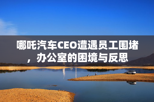 哪吒汽车CEO遭遇员工围堵，办公室的困境与反思