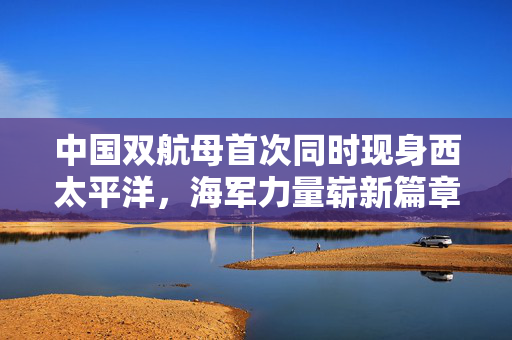 中国双航母首次同时现身西太平洋，海军力量崭新篇章的开启