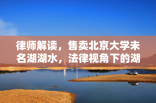 律师解读，售卖北京大学未名湖湖水，法律视角下的湖水资源保护与商业交易