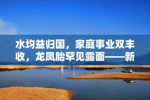 水均益归国，家庭事业双丰收，龙凤胎罕见露面——新篇章的人生之旅