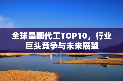 全球晶圆代工TOP10，行业巨头竞争与未来展望
