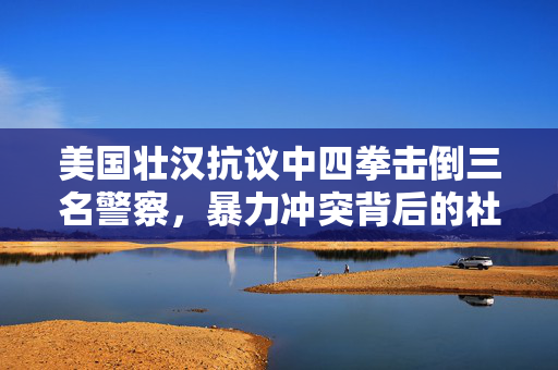 美国壮汉抗议中四拳击倒三名警察，暴力冲突背后的社会反思
