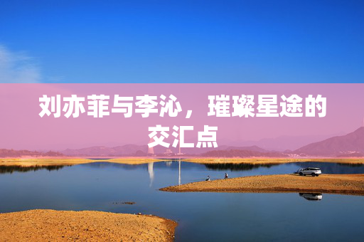 刘亦菲与李沁，璀璨星途的交汇点