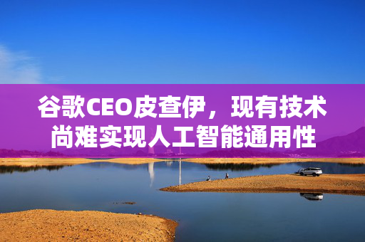 谷歌CEO皮查伊，现有技术尚难实现人工智能通用性