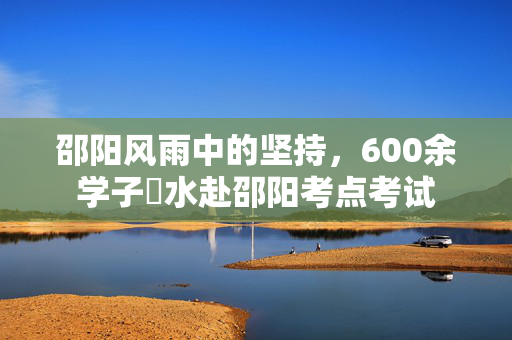 邵阳风雨中的坚持，600余学子蹚水赴邵阳考点考试