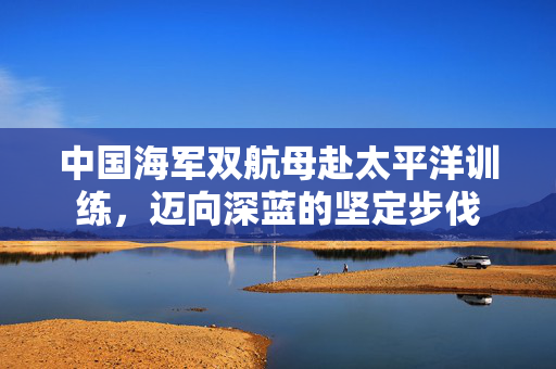 中国海军双航母赴太平洋训练，迈向深蓝的坚定步伐