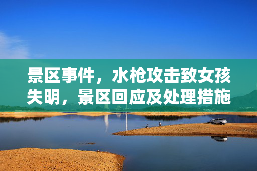 景区事件，水枪攻击致女孩失明，景区回应及处理措施