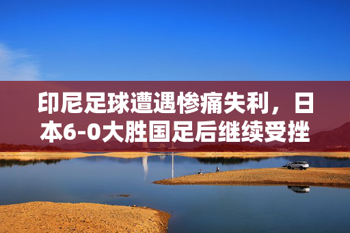 印尼足球遭遇惨痛失利，日本6-0大胜国足后继续受挫