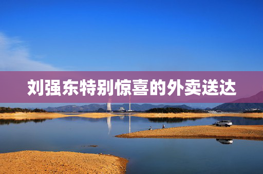 刘强东特别惊喜的外卖送达
