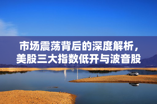 市场震荡背后的深度解析，美股三大指数低开与波音股价大跌超5%的背后原因