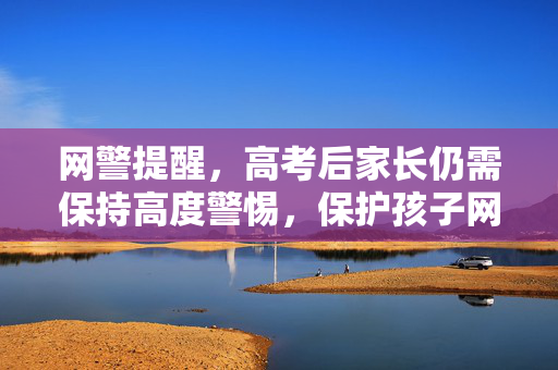 网警提醒，高考后家长仍需保持高度警惕，保护孩子网络安全与权益