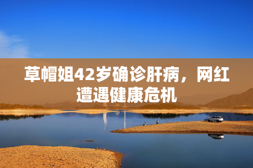 草帽姐42岁确诊肝病，网红遭遇健康危机