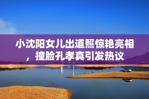 小沈阳女儿出道照惊艳亮相，撞脸孔孝真引发热议