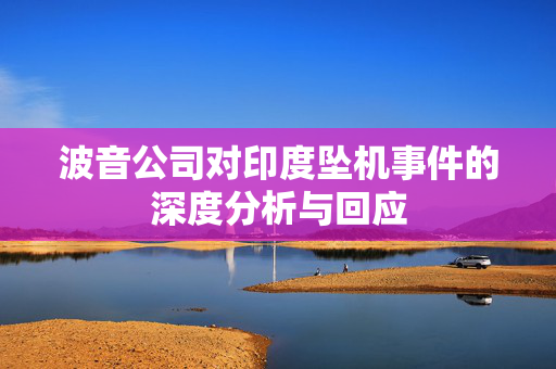 波音公司对印度坠机事件的深度分析与回应